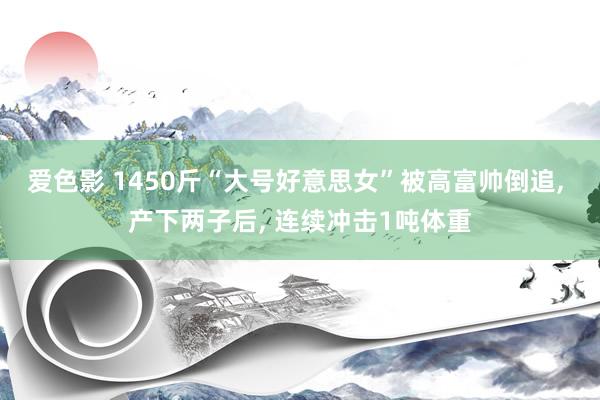 爱色影 1450斤“大号好意思女”被高富帅倒追， 产下两子后， 连续冲击1吨体重