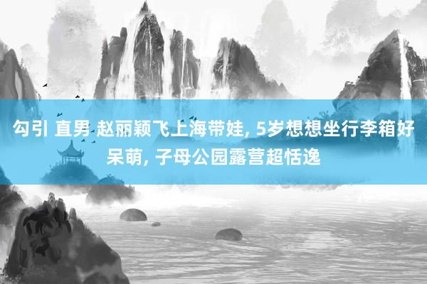 勾引 直男 赵丽颖飞上海带娃， 5岁想想坐行李箱好呆萌， 子母公园露营超恬逸