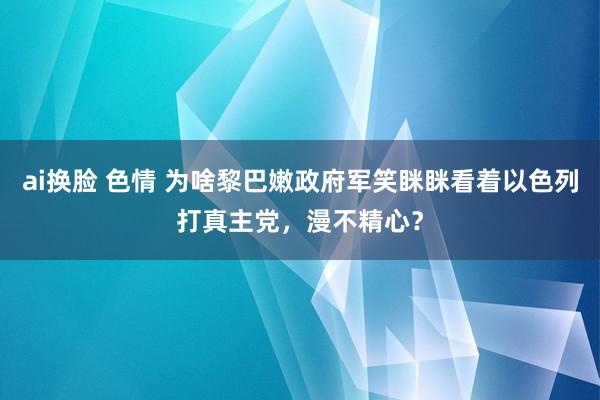 ai换脸 色情 为啥黎巴嫩政府军笑眯眯看着以色列打真主党，漫不精心？