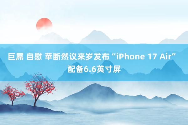 巨屌 自慰 苹断然议来岁发布“iPhone 17 Air” 配备6.6英寸屏