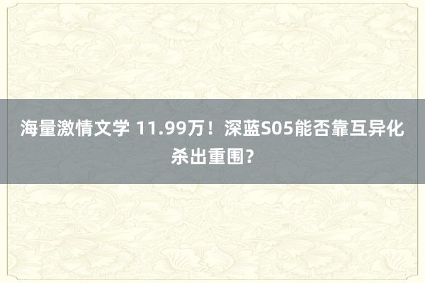 海量激情文学 11.99万！深蓝S05能否靠互异化杀出重围？