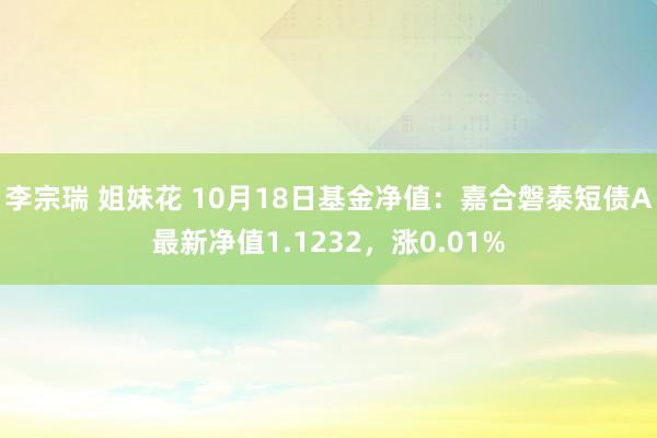 李宗瑞 姐妹花 10月18日基金净值：嘉合磐泰短债A最新净值1.1232，涨0.01%