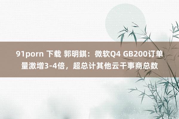 91porn 下载 郭明錤：微软Q4 GB200订单量激增3-4倍，超总计其他云干事商总数