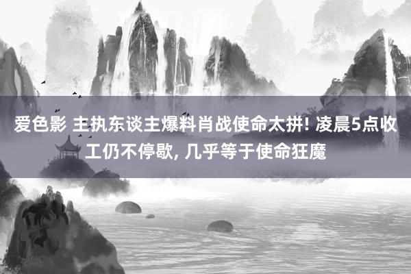 爱色影 主执东谈主爆料肖战使命太拼! 凌晨5点收工仍不停歇， 几乎等于使命狂魔