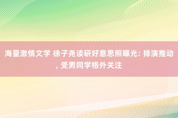 海量激情文学 徐子尧读研好意思照曝光: 排演推动， 受男同学格外关注