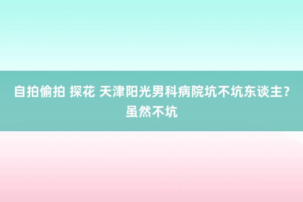 自拍偷拍 探花 天津阳光男科病院坑不坑东谈主？虽然不坑