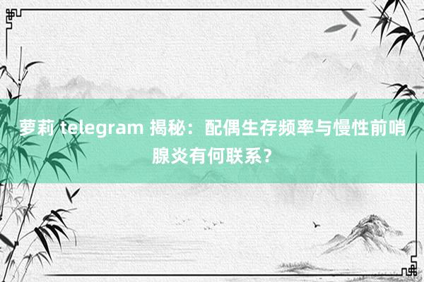 萝莉 telegram 揭秘：配偶生存频率与慢性前哨腺炎有何联系？