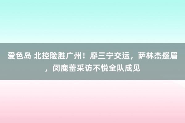 爱色岛 北控险胜广州！廖三宁交运，萨林杰蹙眉，闵鹿蕾采访不悦全队成见