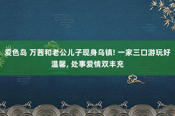 爱色岛 万茜和老公儿子现身乌镇! 一家三口游玩好温馨， 处事爱情双丰充