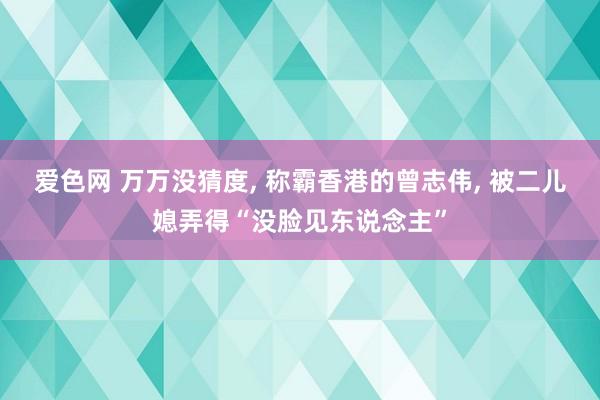 爱色网 万万没猜度， 称霸香港的曾志伟， 被二儿媳弄得“没脸见东说念主”