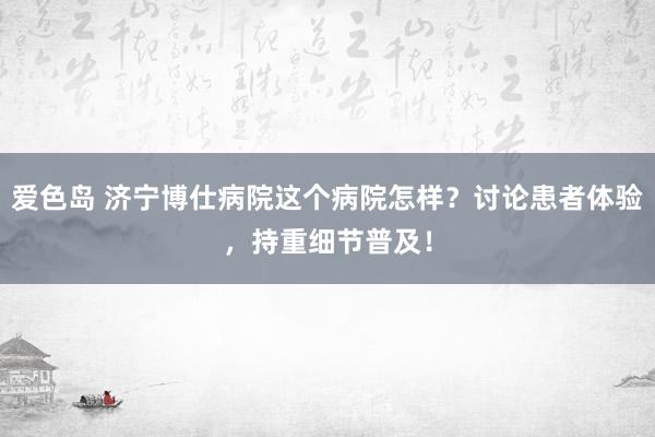 爱色岛 济宁博仕病院这个病院怎样？讨论患者体验，持重细节普及！