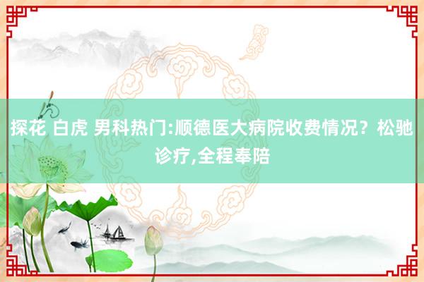 探花 白虎 男科热门:顺德医大病院收费情况？松驰诊疗，全程奉陪