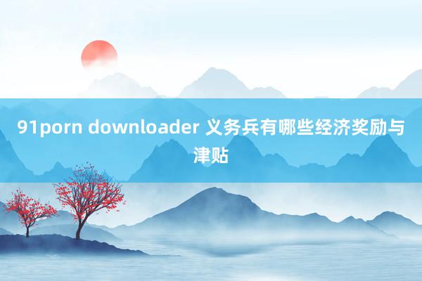 91porn downloader 义务兵有哪些经济奖励与津贴