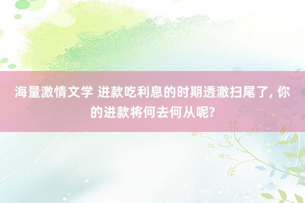 海量激情文学 进款吃利息的时期透澈扫尾了， 你的进款将何去何从呢?