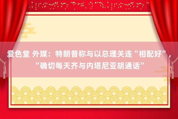 爱色堂 外媒：特朗普称与以总理关连“相配好”，“确切每天齐与内塔尼亚胡通话”