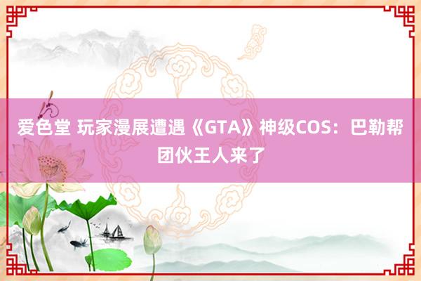 爱色堂 玩家漫展遭遇《GTA》神级COS：巴勒帮团伙王人来了