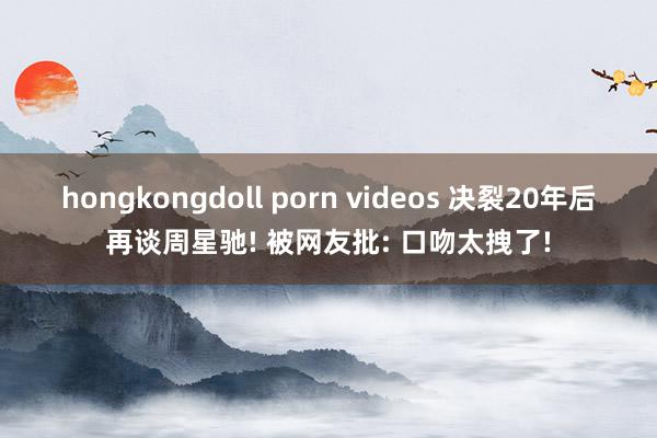 hongkongdoll porn videos 决裂20年后再谈周星驰! 被网友批: 口吻太拽了!