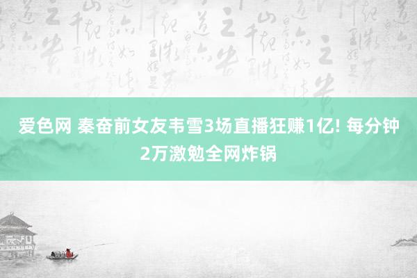 爱色网 秦奋前女友韦雪3场直播狂赚1亿! 每分钟2万激勉全网炸锅