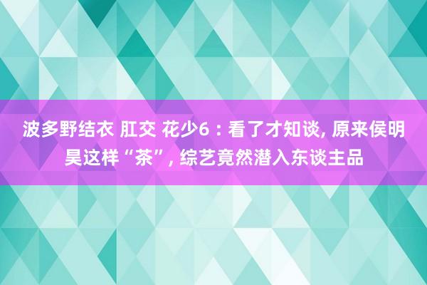 波多野结衣 肛交 花少6 : 看了才知谈， 原来侯明昊这样“茶”， 综艺竟然潜入东谈主品