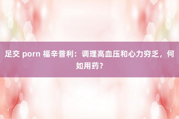 足交 porn 福辛普利：调理高血压和心力穷乏，何如用药？