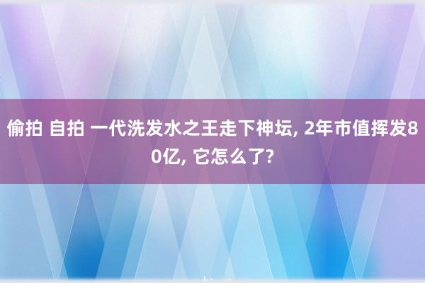 偷拍 自拍 一代洗发水之王走下神坛， 2年市值挥发80亿， 它怎么了?