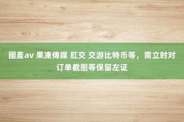 國產av 果凍傳媒 肛交 交游比特币等，需立时对订单截图等保留左证