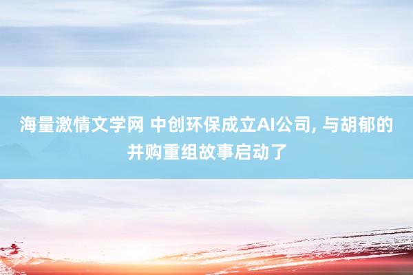 海量激情文学网 中创环保成立AI公司， 与胡郁的并购重组故事启动了