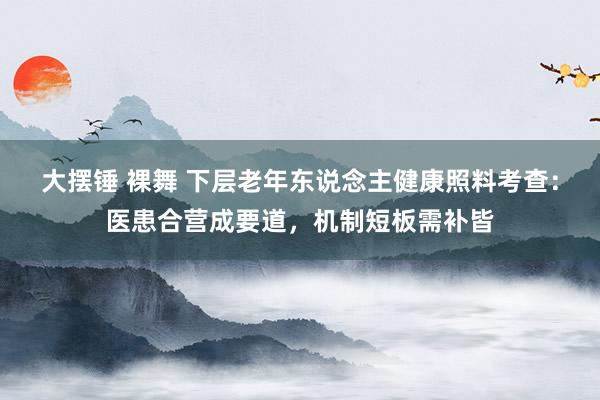 大摆锤 裸舞 下层老年东说念主健康照料考查：医患合营成要道，机制短板需补皆