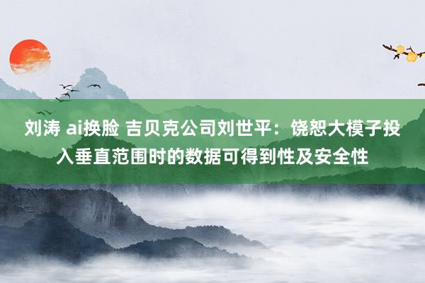 刘涛 ai换脸 吉贝克公司刘世平：饶恕大模子投入垂直范围时的数据可得到性及安全性