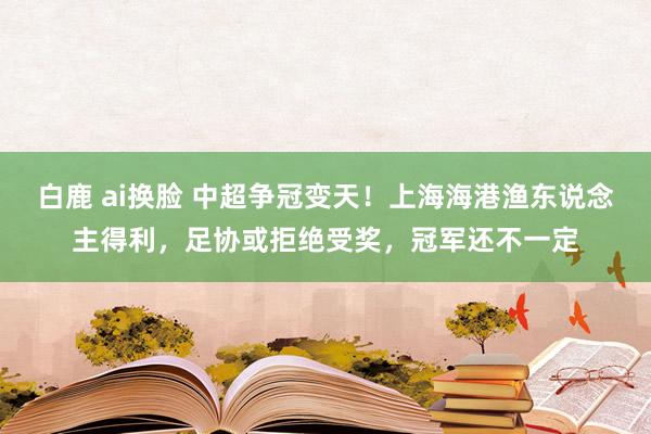 白鹿 ai换脸 中超争冠变天！上海海港渔东说念主得利，足协或拒绝受奖，冠军还不一定