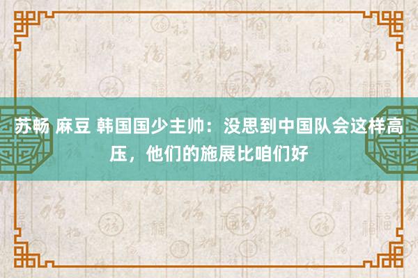 苏畅 麻豆 韩国国少主帅：没思到中国队会这样高压，他们的施展比咱们好