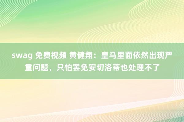 swag 免费视频 黄健翔：皇马里面依然出现严重问题，只怕罢免安切洛蒂也处理不了