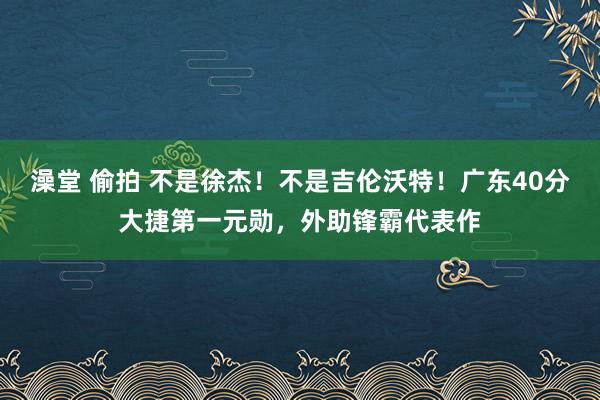 澡堂 偷拍 不是徐杰！不是吉伦沃特！广东40分大捷第一元勋，外助锋霸代表作