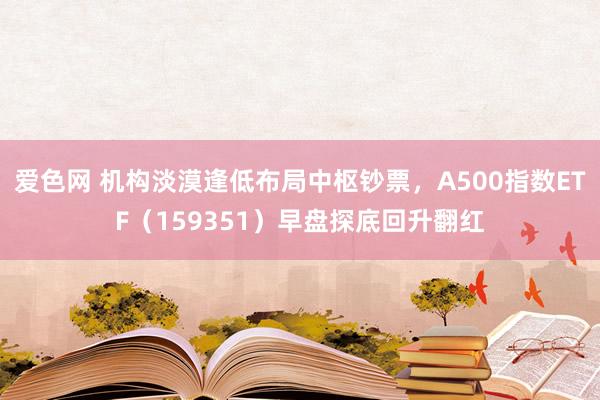 爱色网 机构淡漠逢低布局中枢钞票，A500指数ETF（159351）早盘探底回升翻红