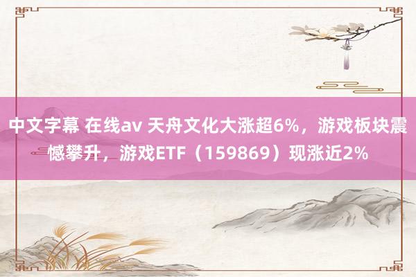 中文字幕 在线av 天舟文化大涨超6%，游戏板块震憾攀升，游戏ETF（159869）现涨近2%