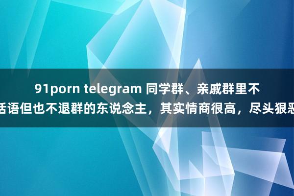 91porn telegram 同学群、亲戚群里不话语但也不退群的东说念主，其实情商很高，尽头狠恶