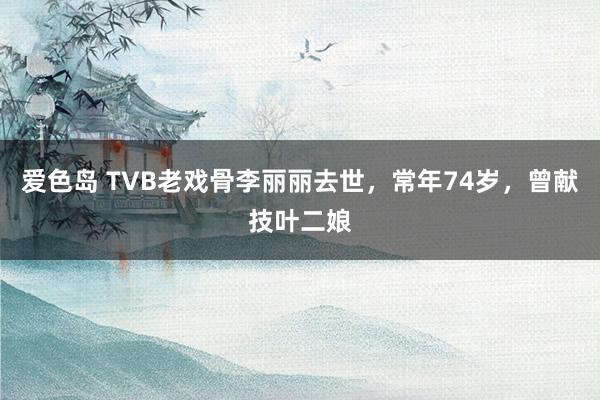 爱色岛 TVB老戏骨李丽丽去世，常年74岁，曾献技叶二娘