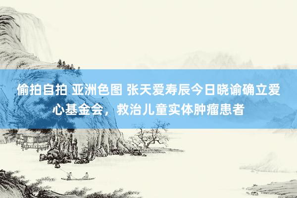 偷拍自拍 亚洲色图 张天爱寿辰今日晓谕确立爱心基金会，救治儿童实体肿瘤患者