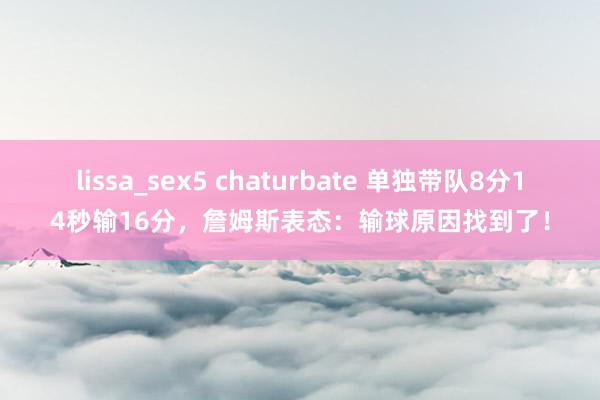 lissa_sex5 chaturbate 单独带队8分14秒输16分，詹姆斯表态：输球原因找到了！