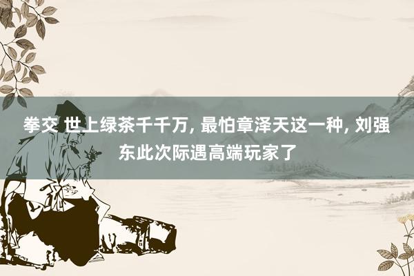 拳交 世上绿茶千千万， 最怕章泽天这一种， 刘强东此次际遇高端玩家了