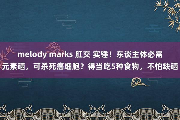 melody marks 肛交 实锤！东谈主体必需元素硒，可杀死癌细胞？得当吃5种食物，不怕缺硒