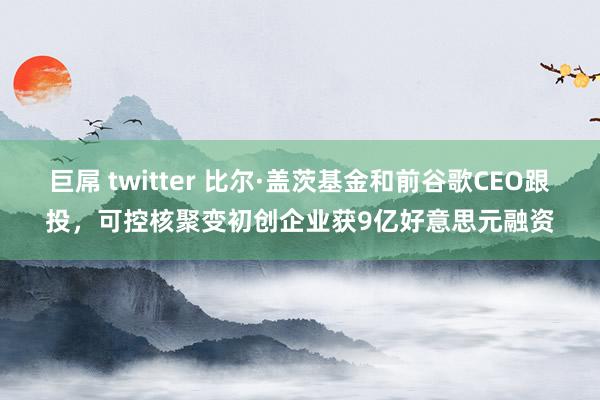 巨屌 twitter 比尔·盖茨基金和前谷歌CEO跟投，可控核聚变初创企业获9亿好意思元融资