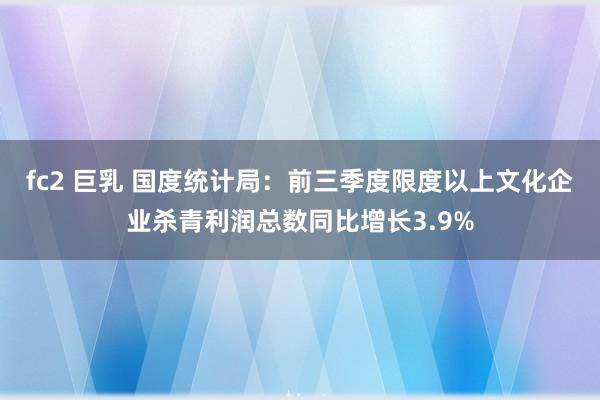 fc2 巨乳 国度统计局：前三季度限度以上文化企业杀青利润总数同比增长3.9%