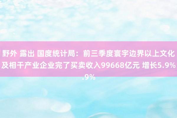 野外 露出 国度统计局：前三季度寰宇边界以上文化及相干产业企业完了买卖收入99668亿元 增长5.9%