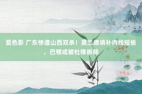 爱色影 广东惨遭山西双杀！莫兰德填补内线短板，巴顿或被杜锋拆除