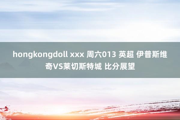 hongkongdoll xxx 周六013 英超 伊普斯维奇VS莱切斯特城 比分展望