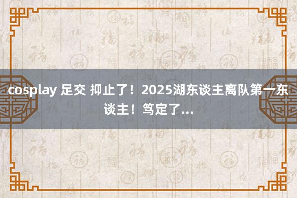 cosplay 足交 抑止了！2025湖东谈主离队第一东谈主！笃定了...