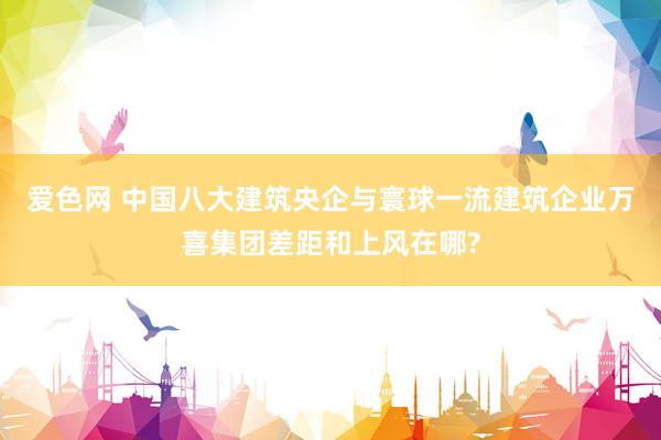 爱色网 中国八大建筑央企与寰球一流建筑企业万喜集团差距和上风在哪?