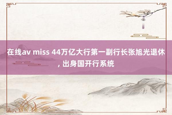 在线av miss 44万亿大行第一副行长张旭光退休， 出身国开行系统