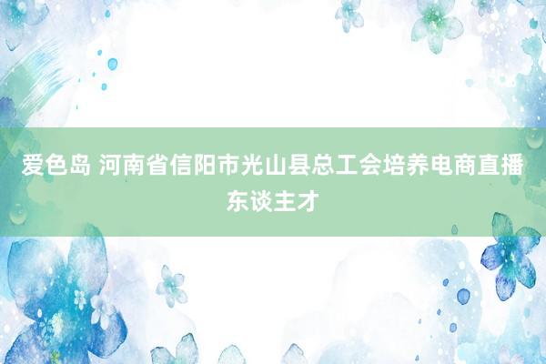 爱色岛 河南省信阳市光山县总工会培养电商直播东谈主才